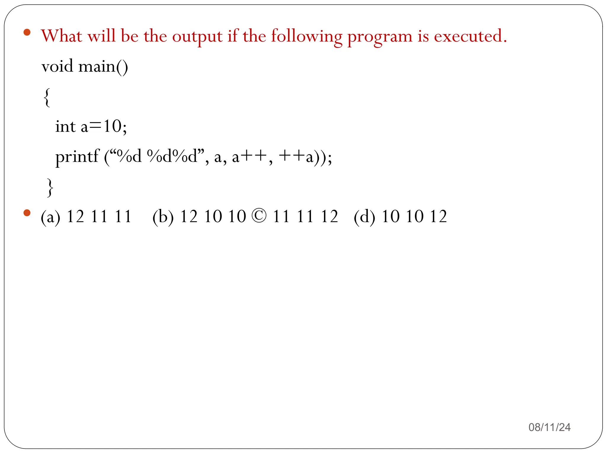 08/11/24
 What will be the output if the following program is executed.
void main()
{
int a=10;
printf (“%d %d%d”, a, a++, ++a));
}
 (a) 12 11 11 (b) 12 10 10 © 11 11 12 (d) 10 10 12
 