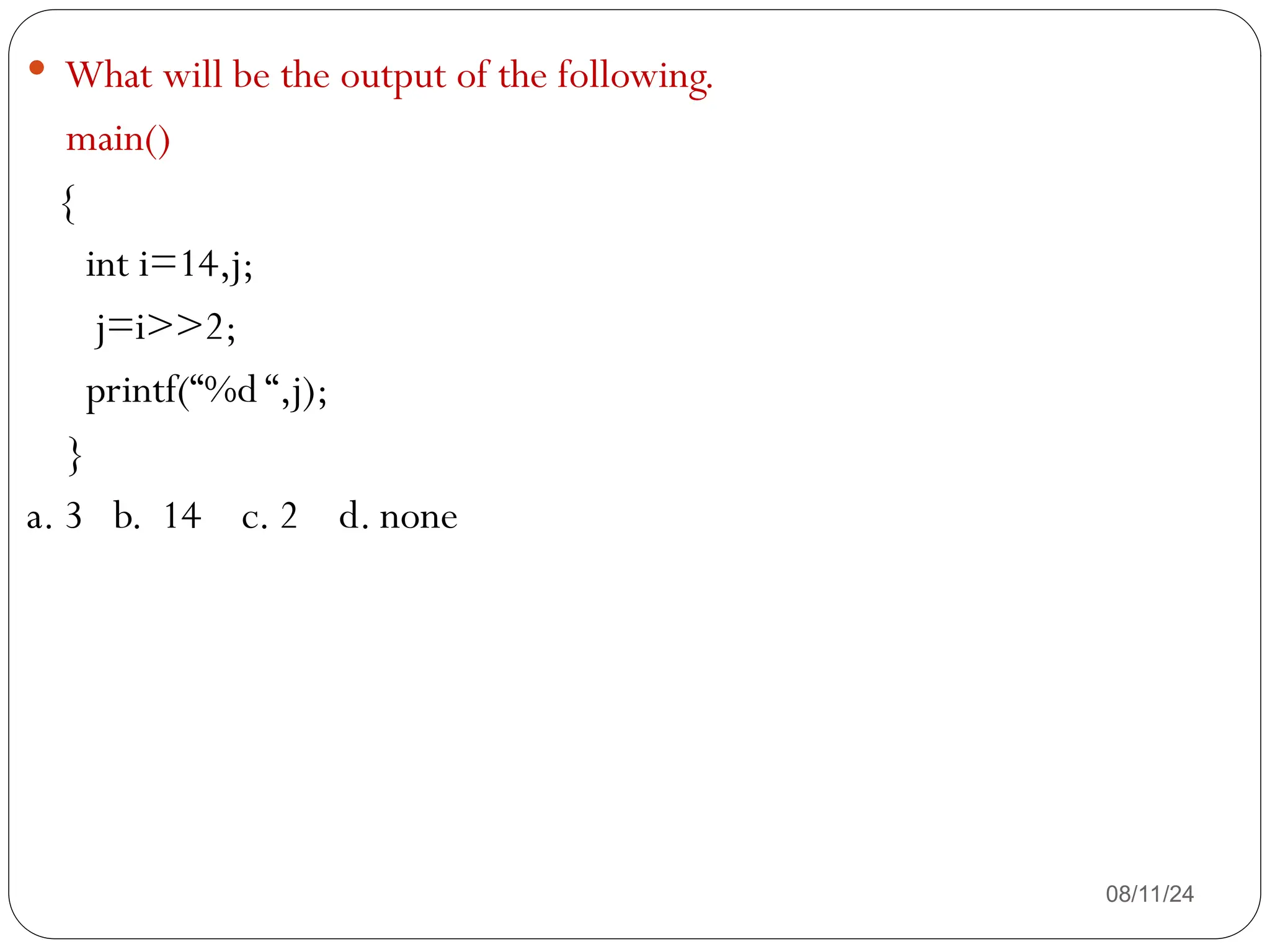 08/11/24
 What will be the output of the following.
main()
{
int i=14,j;
j=i>>2;
printf(“%d “,j);
}
a. 3 b. 14 c. 2 d. none
 