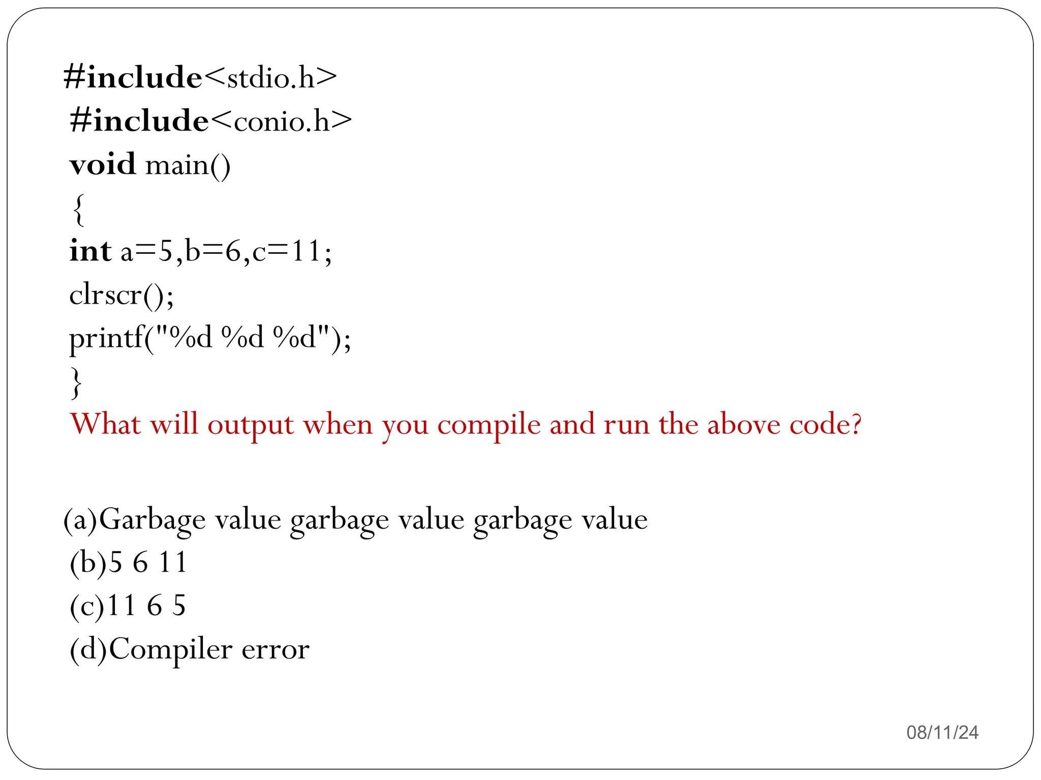 08/11/24
#include<stdio.h>
#include<conio.h>
void main()
{
int a=5,b=6,c=11;
clrscr();
printf("%d %d %d");
}
What will output when you compile and run the above code?
(a)Garbage value garbage value garbage value
(b)5 6 11
(c)11 6 5
(d)Compiler error
 