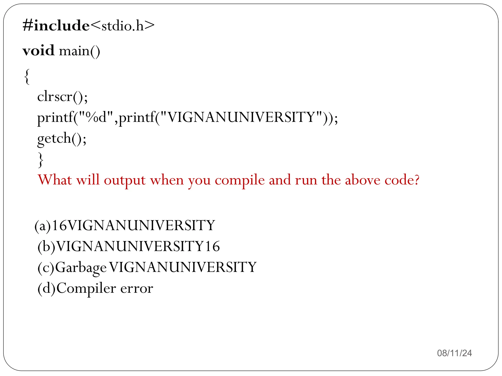 08/11/24
#include<stdio.h>
void main()
{
clrscr();
printf("%d",printf("VIGNANUNIVERSITY"));
getch();
}
What will output when you compile and run the above code?
(a)16VIGNANUNIVERSITY
(b)VIGNANUNIVERSITY16
(c)GarbageVIGNANUNIVERSITY
(d)Compiler error
 