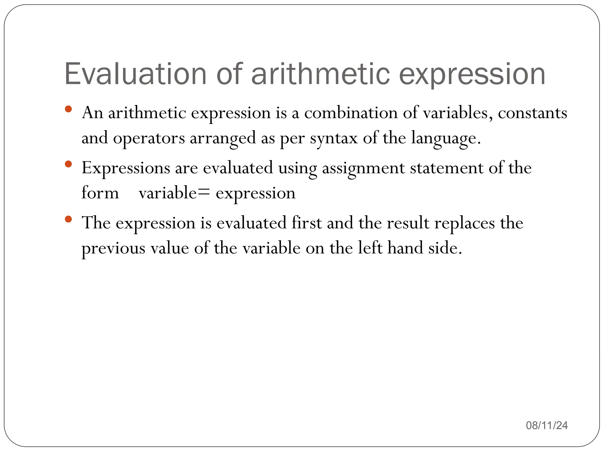 Evaluation of arithmetic expression
08/11/24
 An arithmetic expression is a combination of variables, constants
and operators arranged as per syntax of the language.
 Expressions are evaluated using assignment statement of the
form variable= expression
 The expression is evaluated first and the result replaces the
previous value of the variable on the left hand side.
 