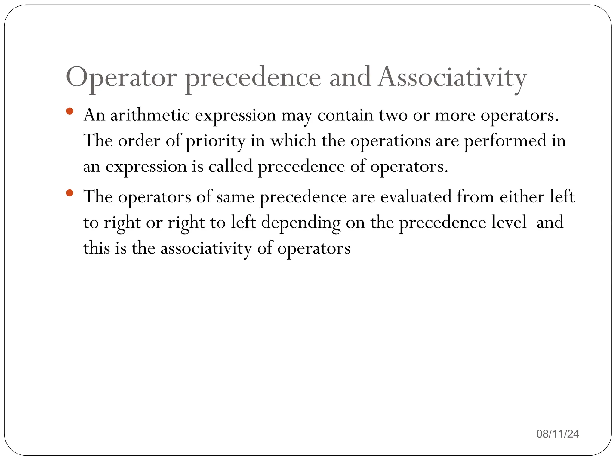 Operator precedence andAssociativity
08/11/24
 An arithmetic expression may contain two or more operators.
The order of priority in which the operations are performed in
an expression is called precedence of operators.
 The operators of same precedence are evaluated from either left
to right or right to left depending on the precedence level and
this is the associativity of operators
 