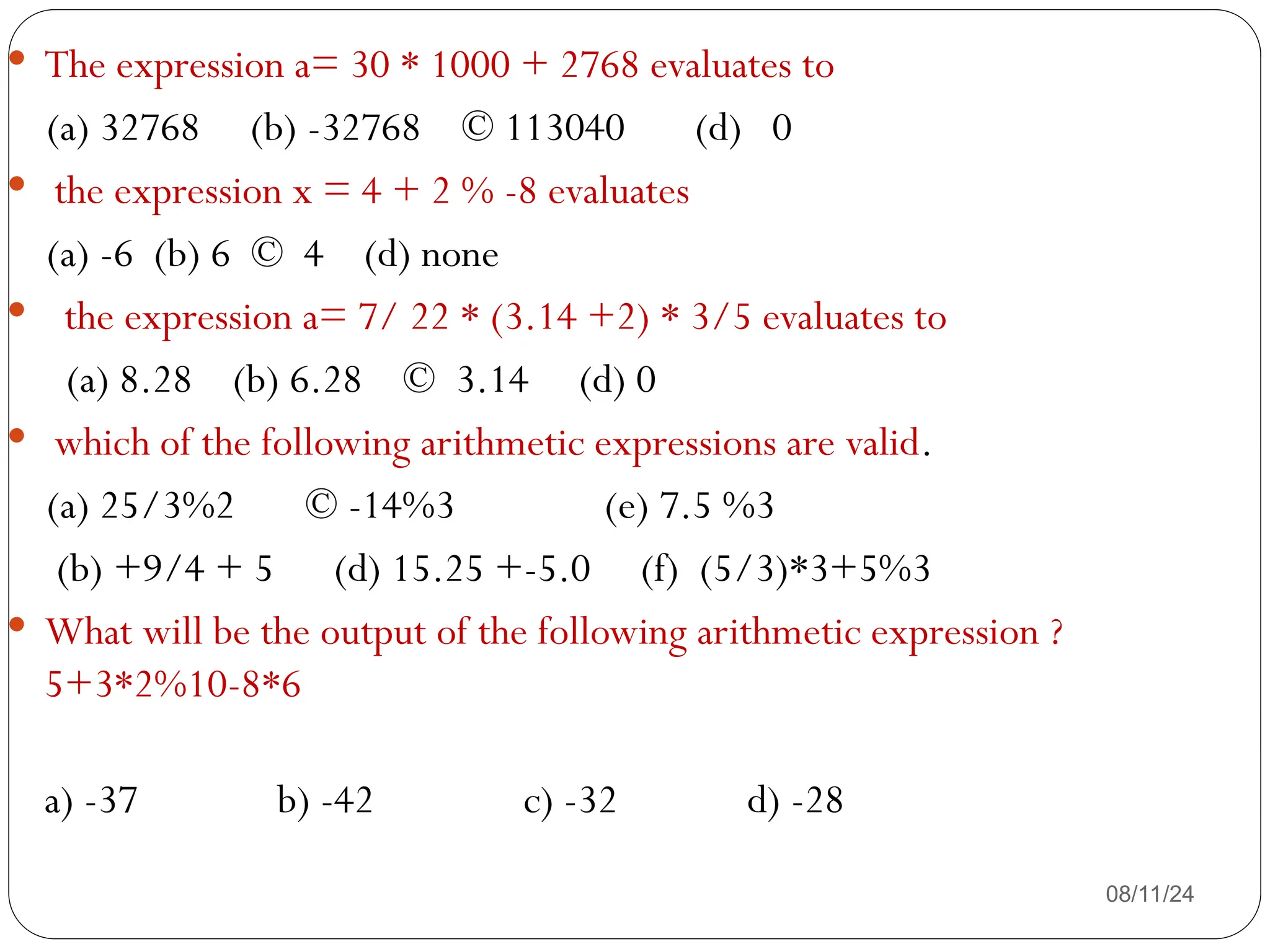 08/11/24
 The expression a= 30 * 1000 + 2768 evaluates to
(a) 32768 (b) -32768 © 113040 (d) 0
 the expression x = 4 + 2 % -8 evaluates
(a) -6 (b) 6 © 4 (d) none
 the expression a= 7/ 22 * (3.14 +2) * 3/5 evaluates to
(a) 8.28 (b) 6.28 © 3.14 (d) 0
 which of the following arithmetic expressions are valid.
(a) 25/3%2 © -14%3 (e) 7.5 %3
(b) +9/4 + 5 (d) 15.25 +-5.0 (f) (5/3)*3+5%3
 What will be the output of the following arithmetic expression ?
5+3*2%10-8*6
a) -37 b) -42 c) -32 d) -28
 