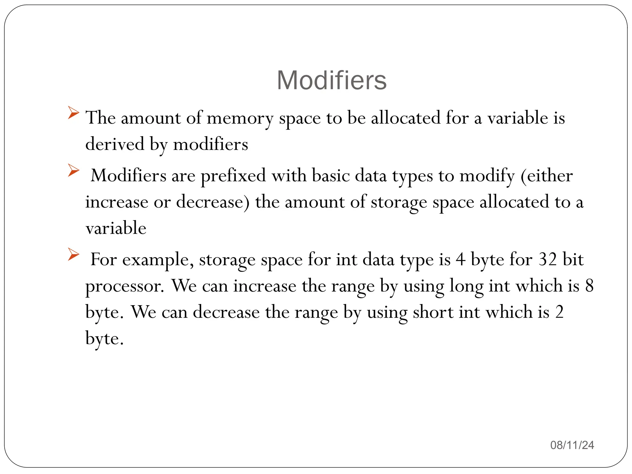 Modifiers
08/11/24
 The amount of memory space to be allocated for a variable is
derived by modifiers
 Modifiers are prefixed with basic data types to modify (either
increase or decrease) the amount of storage space allocated to a
variable
 For example, storage space for int data type is 4 byte for 32 bit
processor. We can increase the range by using long int which is 8
byte. We can decrease the range by using short int which is 2
byte.
 