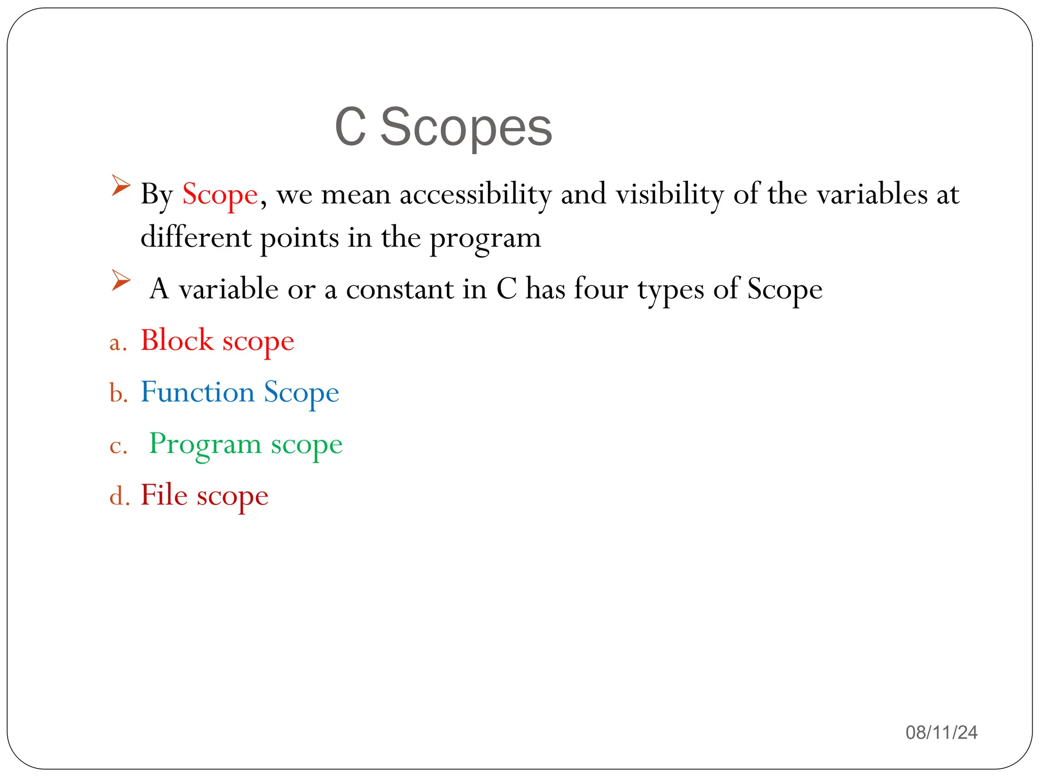 C Scopes
08/11/24
 By Scope, we mean accessibility and visibility of the variables at
different points in the program
 A variable or a constant in C has four types of Scope
a. Block scope
b. Function Scope
c. Program scope
d. File scope
 
