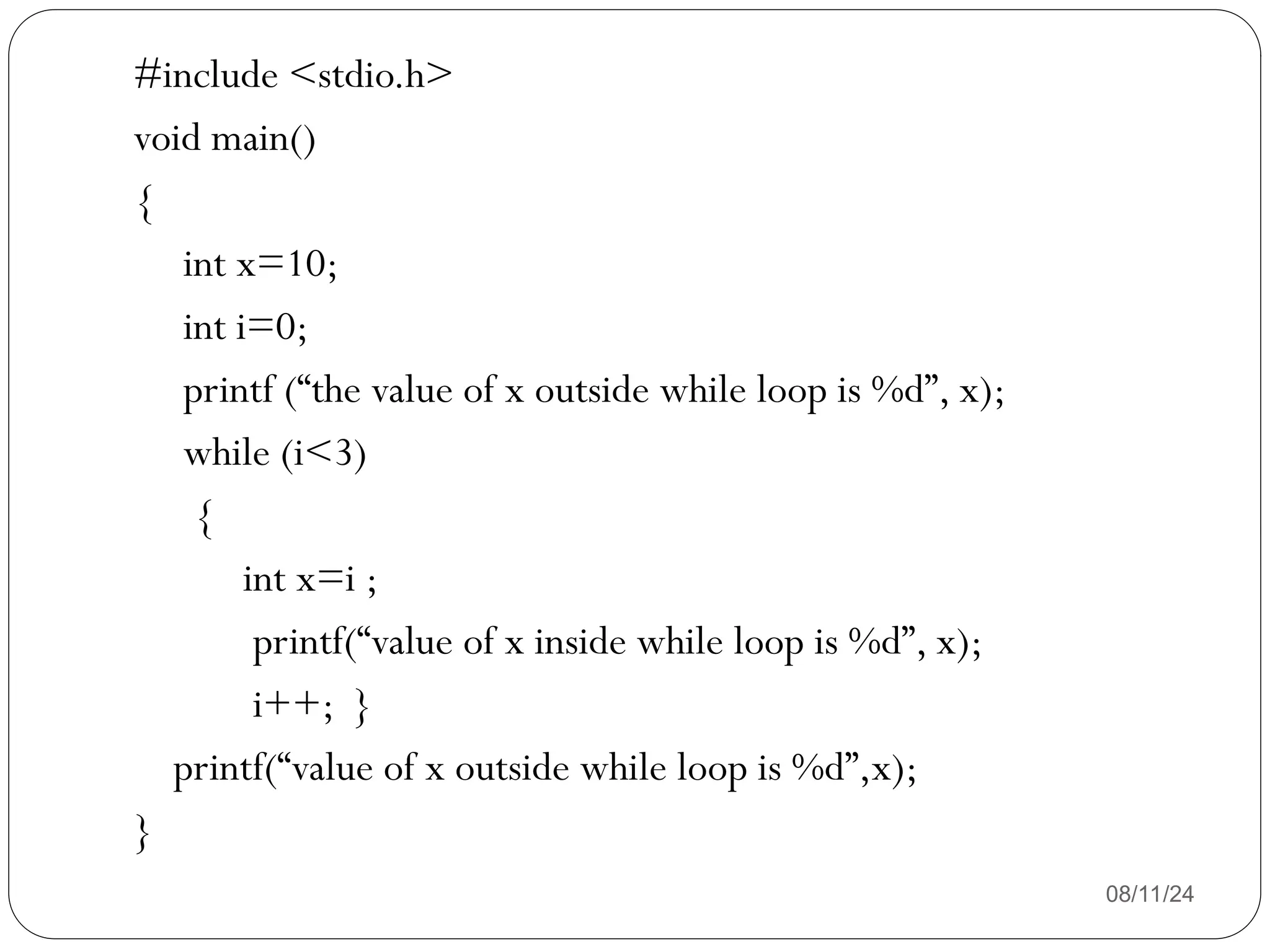 08/11/24
#include <stdio.h>
void main()
{
int x=10;
int i=0;
printf (“the value of x outside while loop is %d”, x);
while (i<3)
{
int x=i ;
printf(“value of x inside while loop is %d”, x);
i++; }
printf(“value of x outside while loop is %d”,x);
}
 