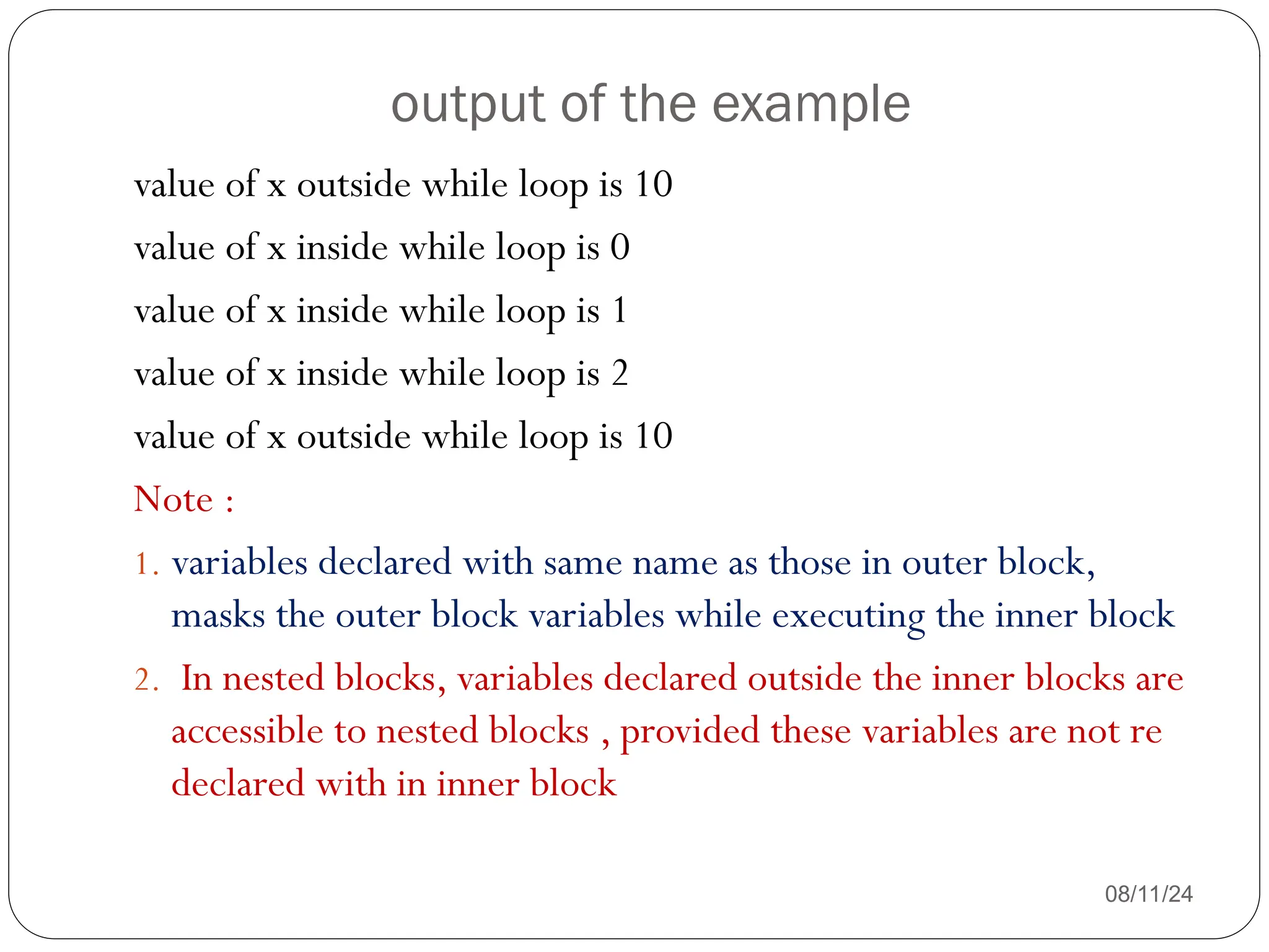 output of the example
08/11/24
value of x outside while loop is 10
value of x inside while loop is 0
value of x inside while loop is 1
value of x inside while loop is 2
value of x outside while loop is 10
Note :
1. variables declared with same name as those in outer block,
masks the outer block variables while executing the inner block
2. In nested blocks, variables declared outside the inner blocks are
accessible to nested blocks , provided these variables are not re
declared with in inner block
 