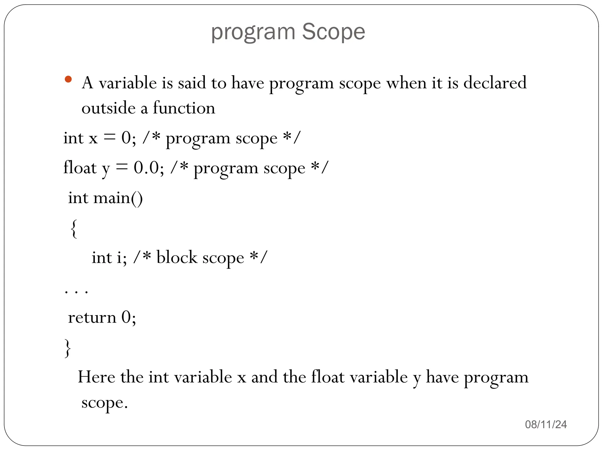 program Scope
08/11/24
 A variable is said to have program scope when it is declared
outside a function
int x = 0; /* program scope */
float y = 0.0; /* program scope */
int main()
{
int i; /* block scope */
. . .
return 0;
}
Here the int variable x and the float variable y have program
scope.
 