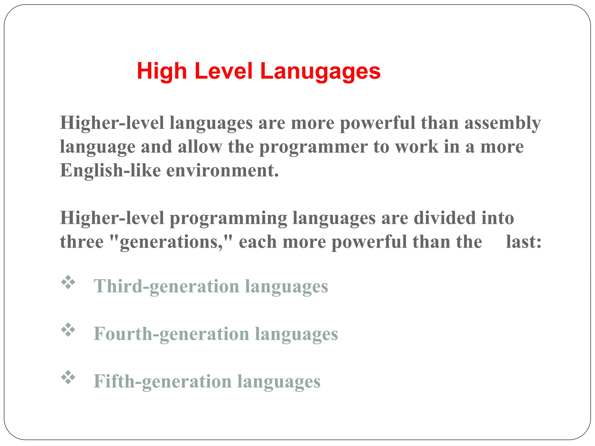  Third-generation languages
 Fourth-generation languages
 Fifth-generation languages
Higher-level languages are more powerful than assembly
language and allow the programmer to work in a more
English-like environment.
Higher-level programming languages are divided into
three "generations," each more powerful than the last:
High Level Lanugages
 
