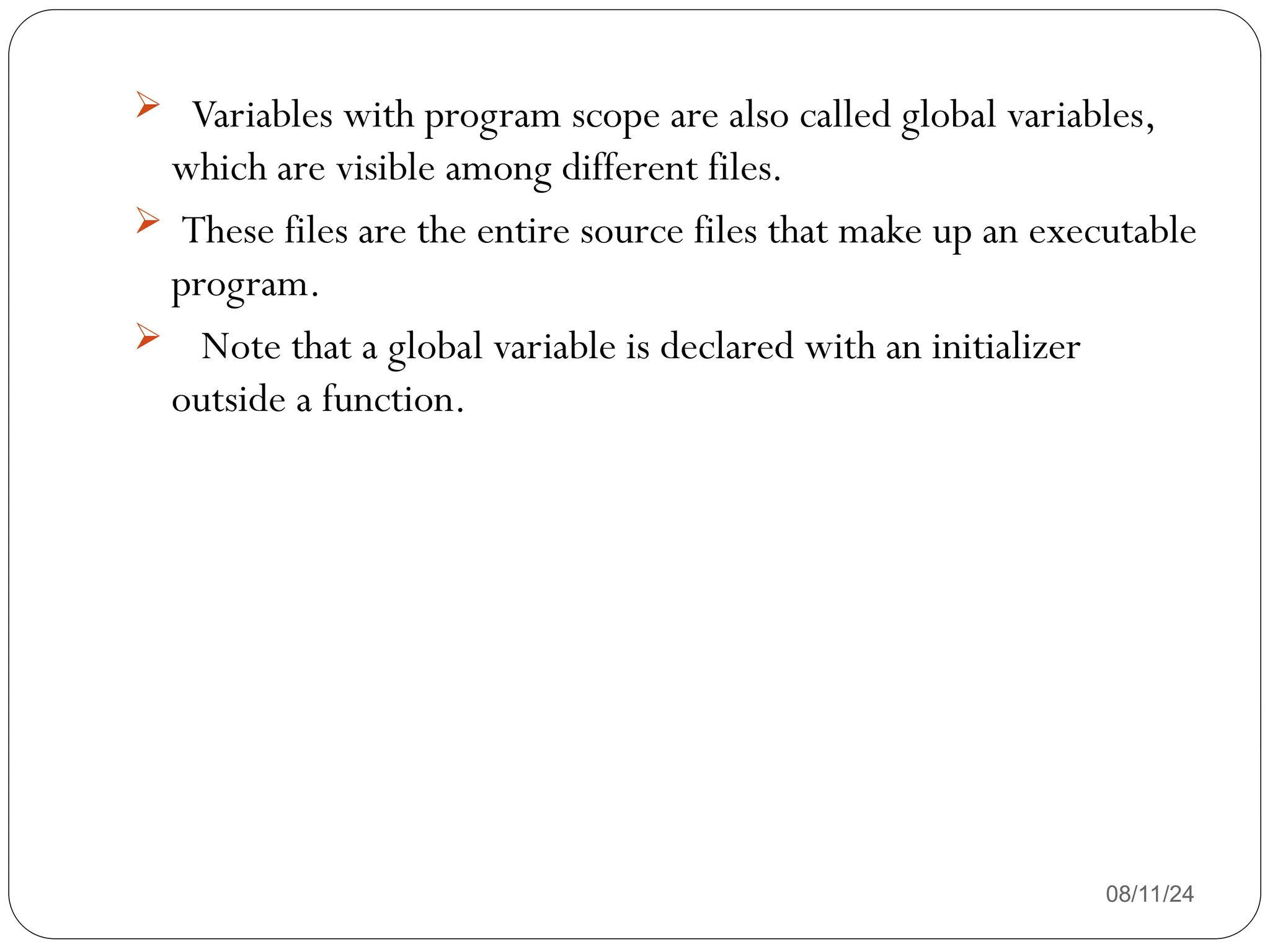 08/11/24
 Variables with program scope are also called global variables,
which are visible among different files.
 These files are the entire source files that make up an executable
program.
 Note that a global variable is declared with an initializer
outside a function.
 