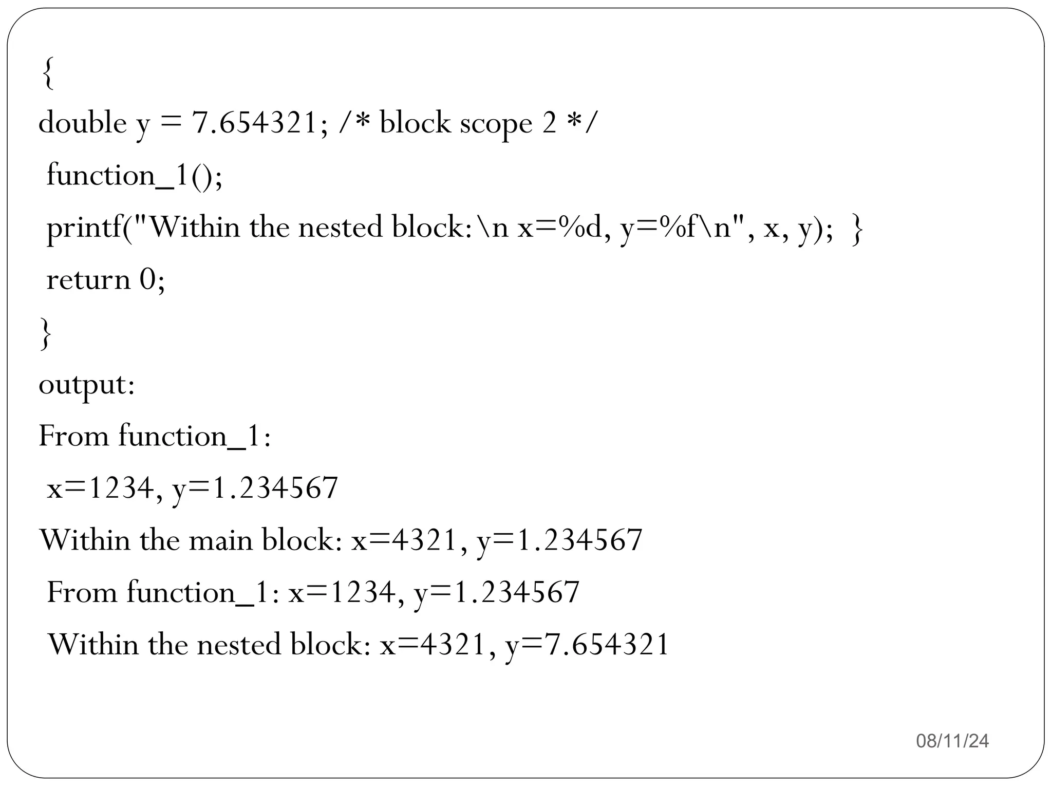08/11/24
{
double y = 7.654321; /* block scope 2 */
function_1();
printf("Within the nested block:n x=%d, y=%fn", x, y); }
return 0;
}
output:
From function_1:
x=1234, y=1.234567
Within the main block: x=4321, y=1.234567
From function_1: x=1234, y=1.234567
Within the nested block: x=4321, y=7.654321
 