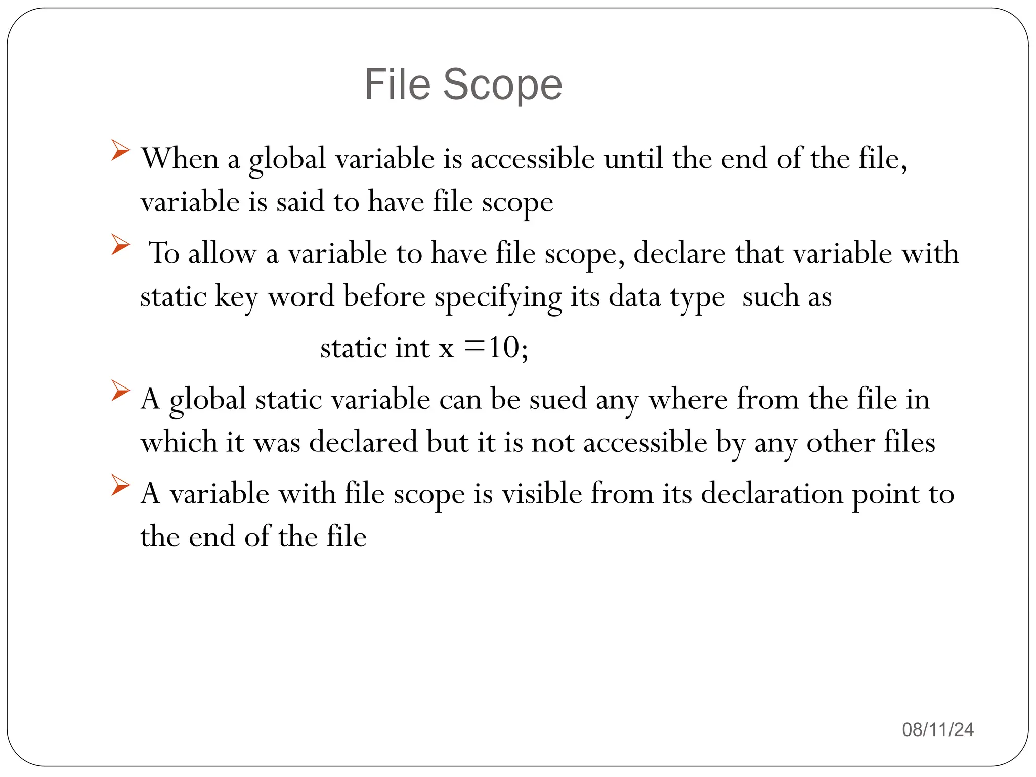 File Scope
08/11/24
 When a global variable is accessible until the end of the file,
variable is said to have file scope
 To allow a variable to have file scope, declare that variable with
static key word before specifying its data type such as
static int x =10;
 A global static variable can be sued any where from the file in
which it was declared but it is not accessible by any other files
 A variable with file scope is visible from its declaration point to
the end of the file
 