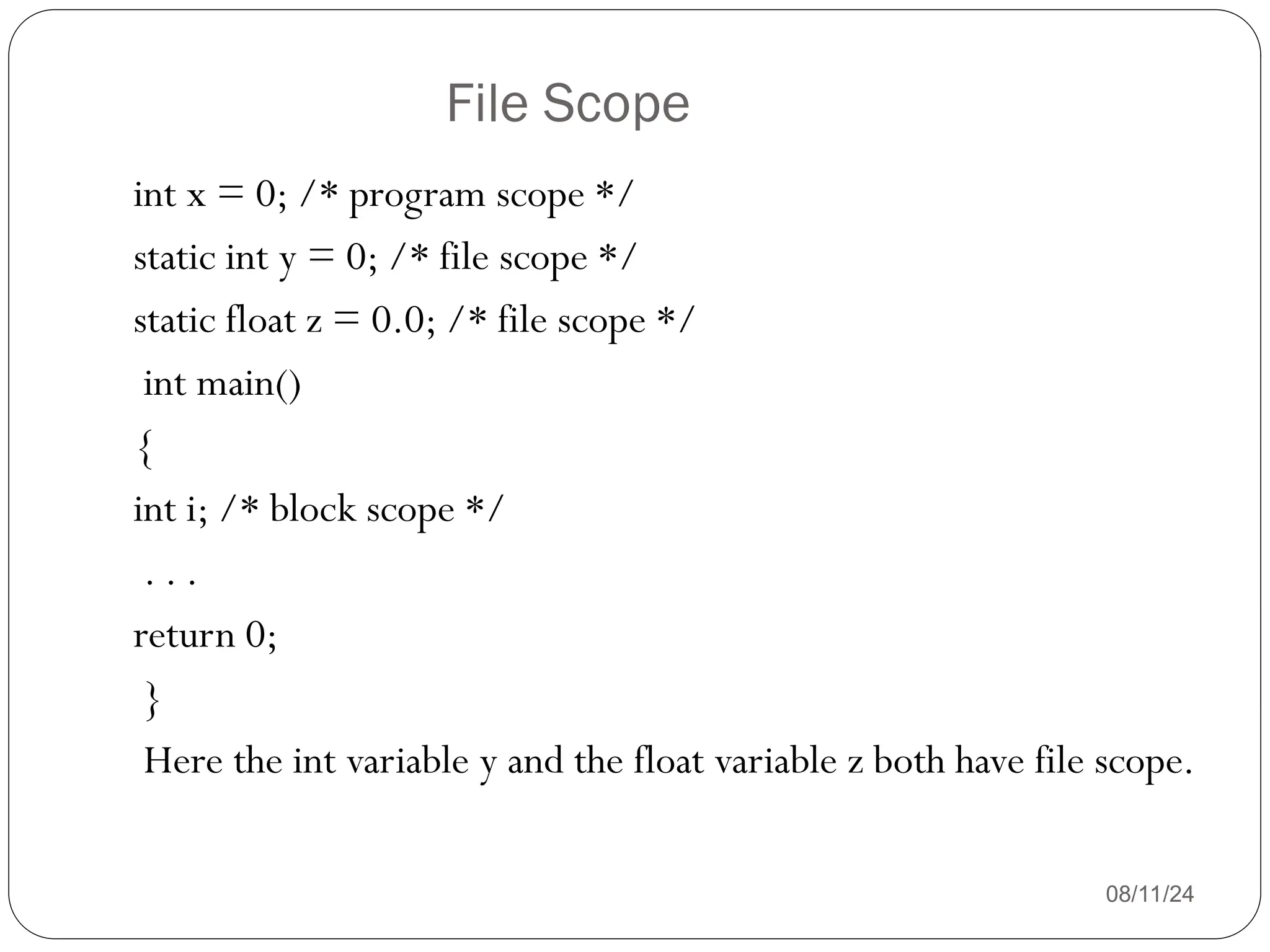 File Scope
08/11/24
int x = 0; /* program scope */
static int y = 0; /* file scope */
static float z = 0.0; /* file scope */
int main()
{
int i; /* block scope */
. . .
return 0;
}
Here the int variable y and the float variable z both have file scope.
 