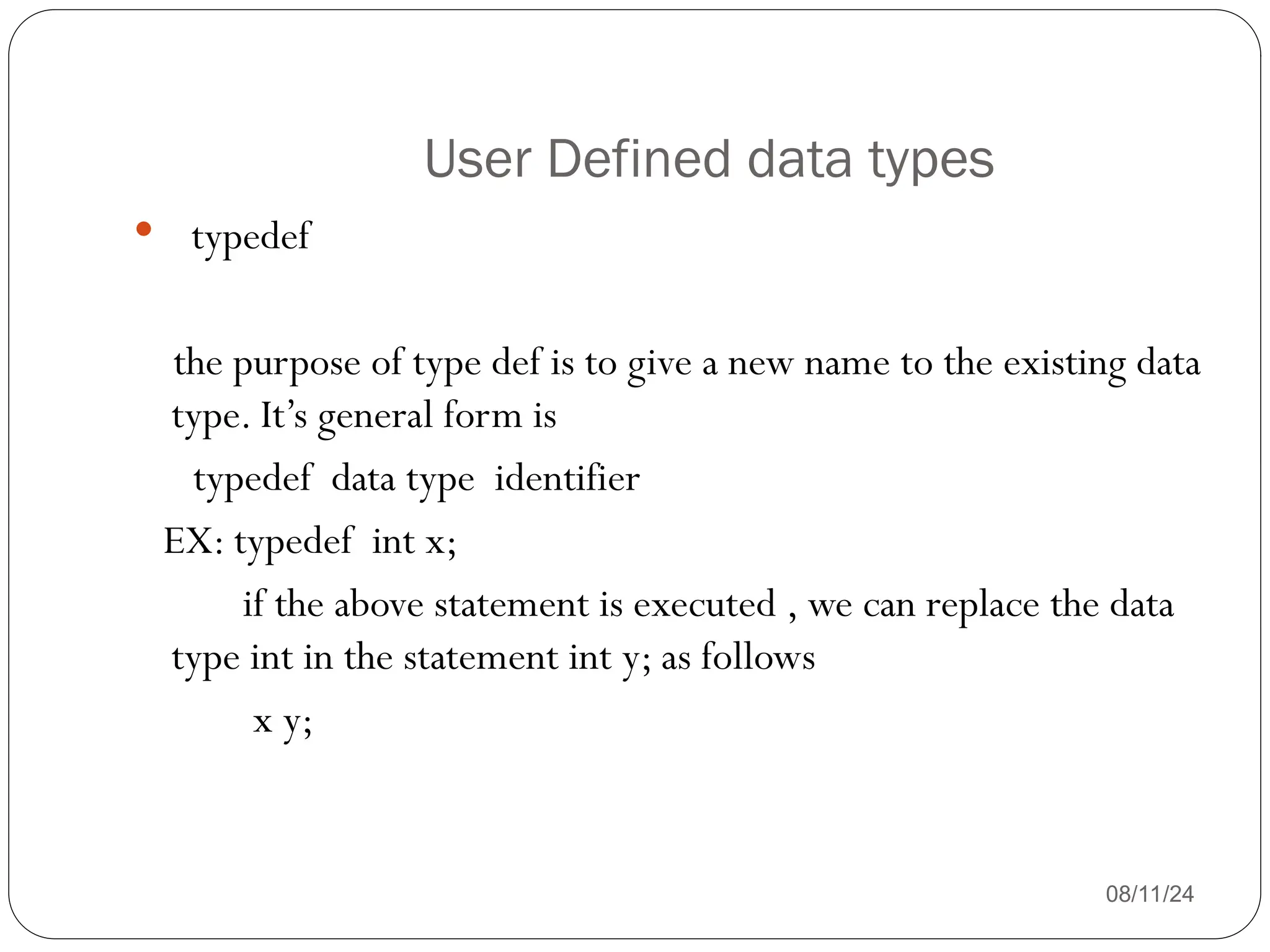 User Defined data types
08/11/24
 typedef
the purpose of type def is to give a new name to the existing data
type. It’s general form is
typedef data type identifier
EX: typedef int x;
if the above statement is executed , we can replace the data
type int in the statement int y; as follows
x y;
 