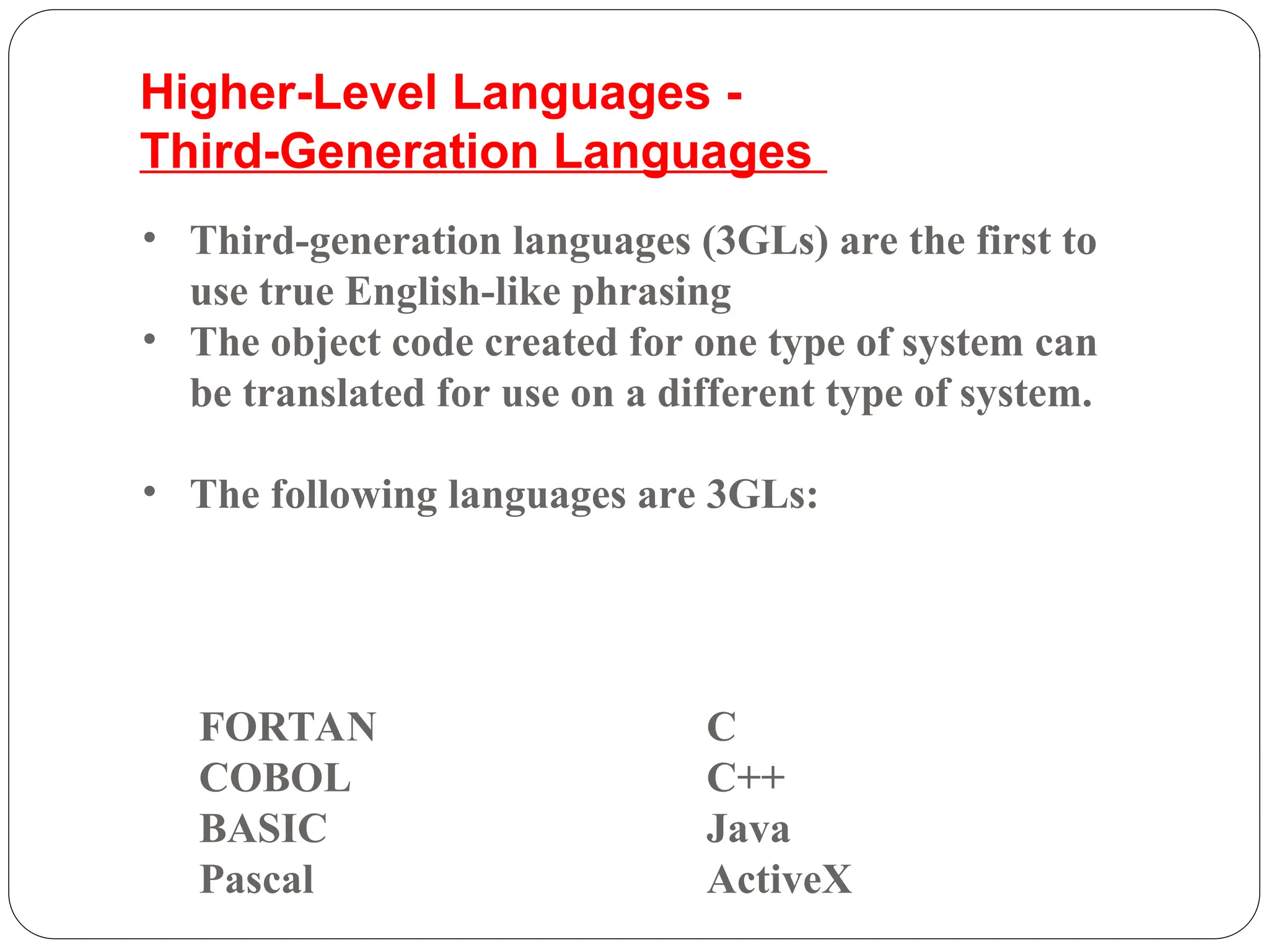 FORTAN C
COBOL C++
BASIC Java
Pascal ActiveX
• Third-generation languages (3GLs) are the first to
use true English-like phrasing
• The object code created for one type of system can
be translated for use on a different type of system.
• The following languages are 3GLs:
Higher-Level Languages -
Third-Generation Languages
 