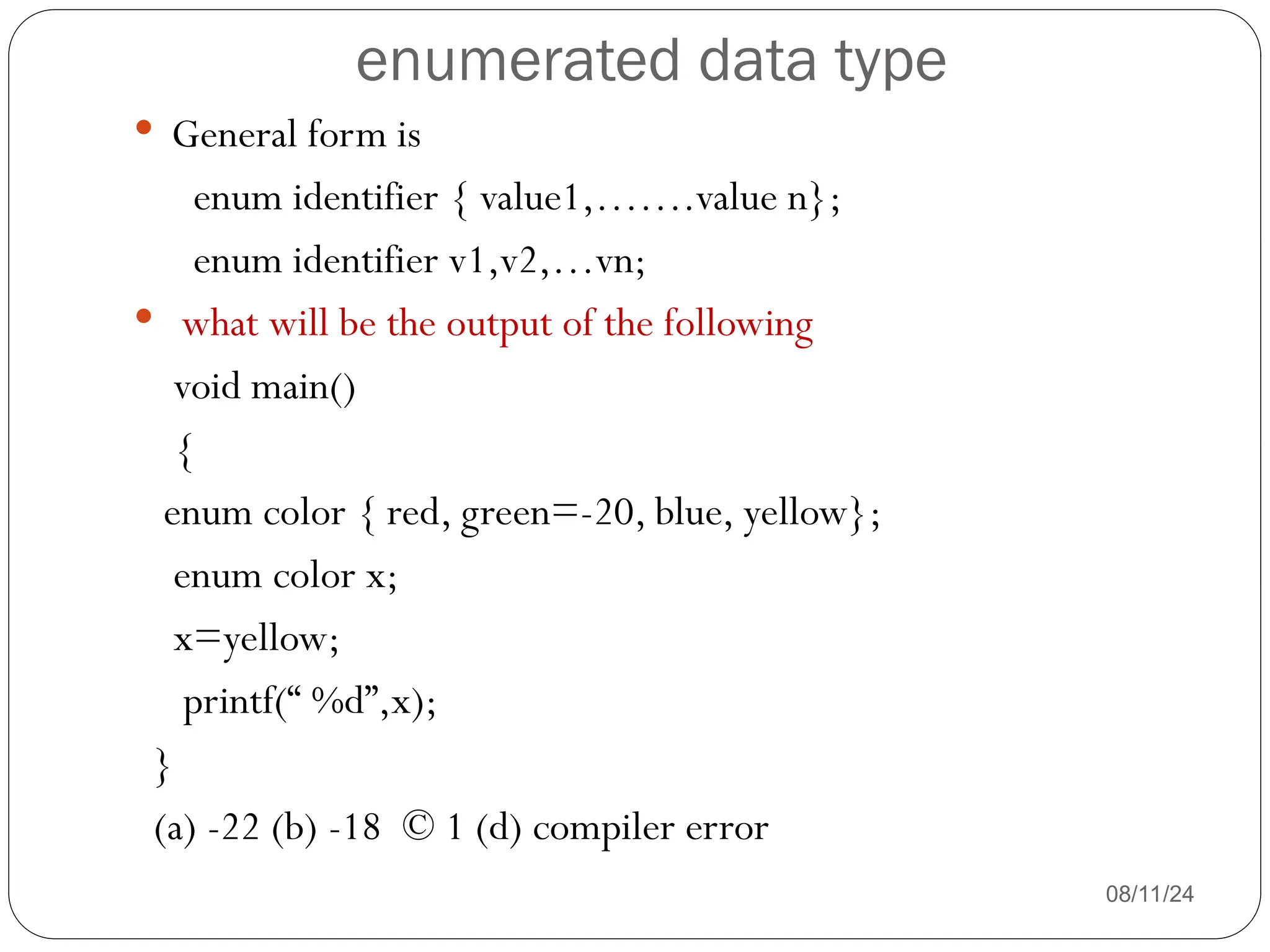 enumerated data type
08/11/24
 General form is
enum identifier { value1,…….value n};
enum identifier v1,v2,…vn;
 what will be the output of the following
void main()
{
enum color { red, green=-20, blue, yellow};
enum color x;
x=yellow;
printf(“ %d”,x);
}
(a) -22 (b) -18 © 1 (d) compiler error
 