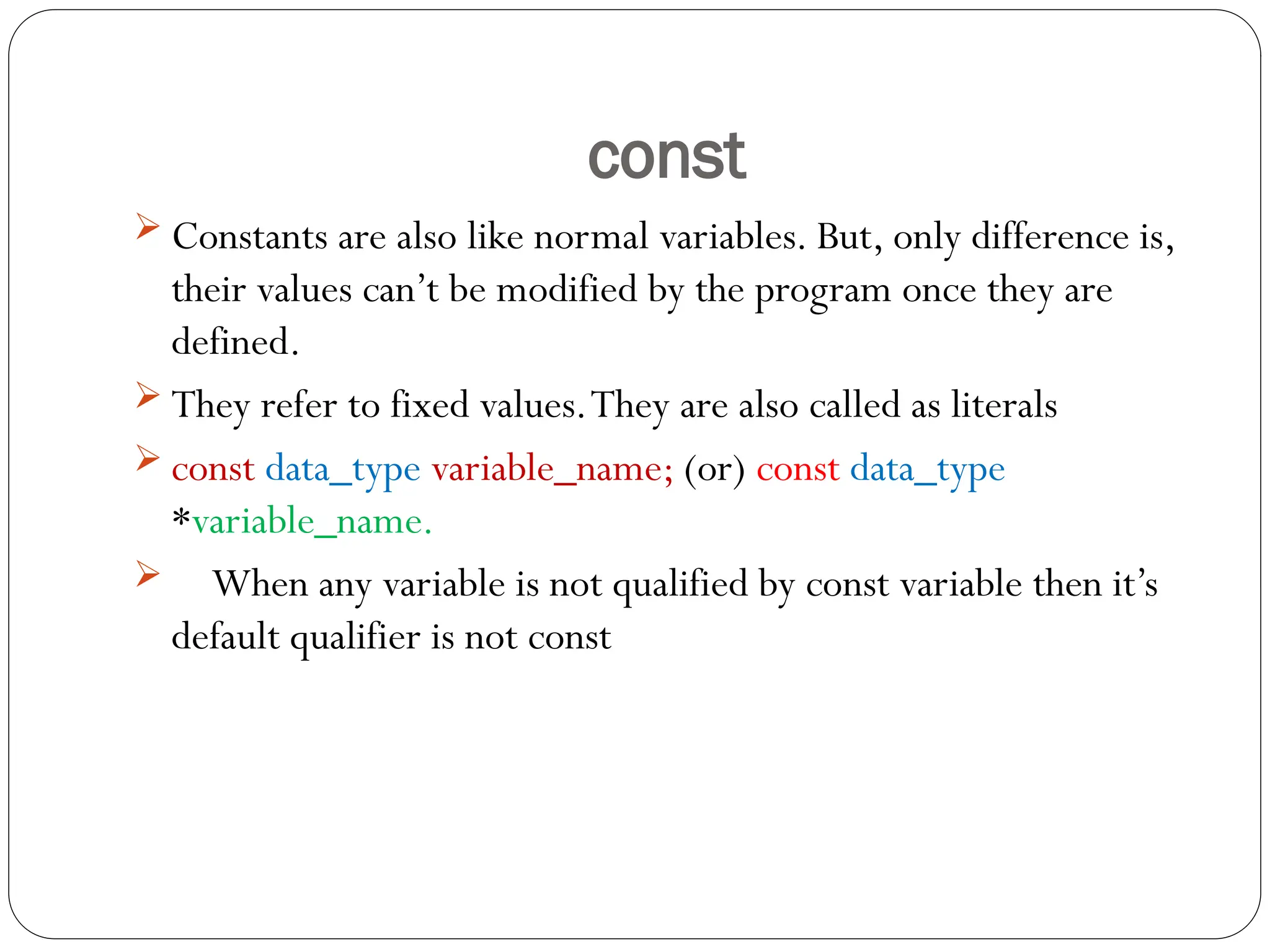const
 Constants are also like normal variables. But, only difference is,
their values can’t be modified by the program once they are
defined.
 They refer to fixed values.They are also called as literals
 const data_type variable_name; (or) const data_type
*variable_name.
 When any variable is not qualified by const variable then it’s
default qualifier is not const
 