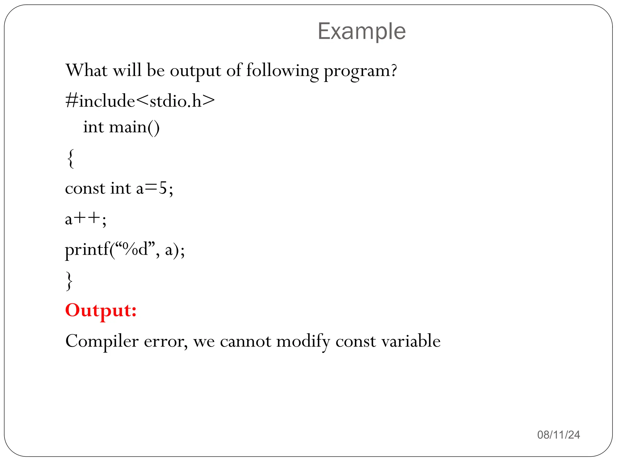 Example
08/11/24
What will be output of following program?
#include<stdio.h>
int main()
{
const int a=5;
a++;
printf(“%d”, a);
}
Output:
Compiler error, we cannot modify const variable
 