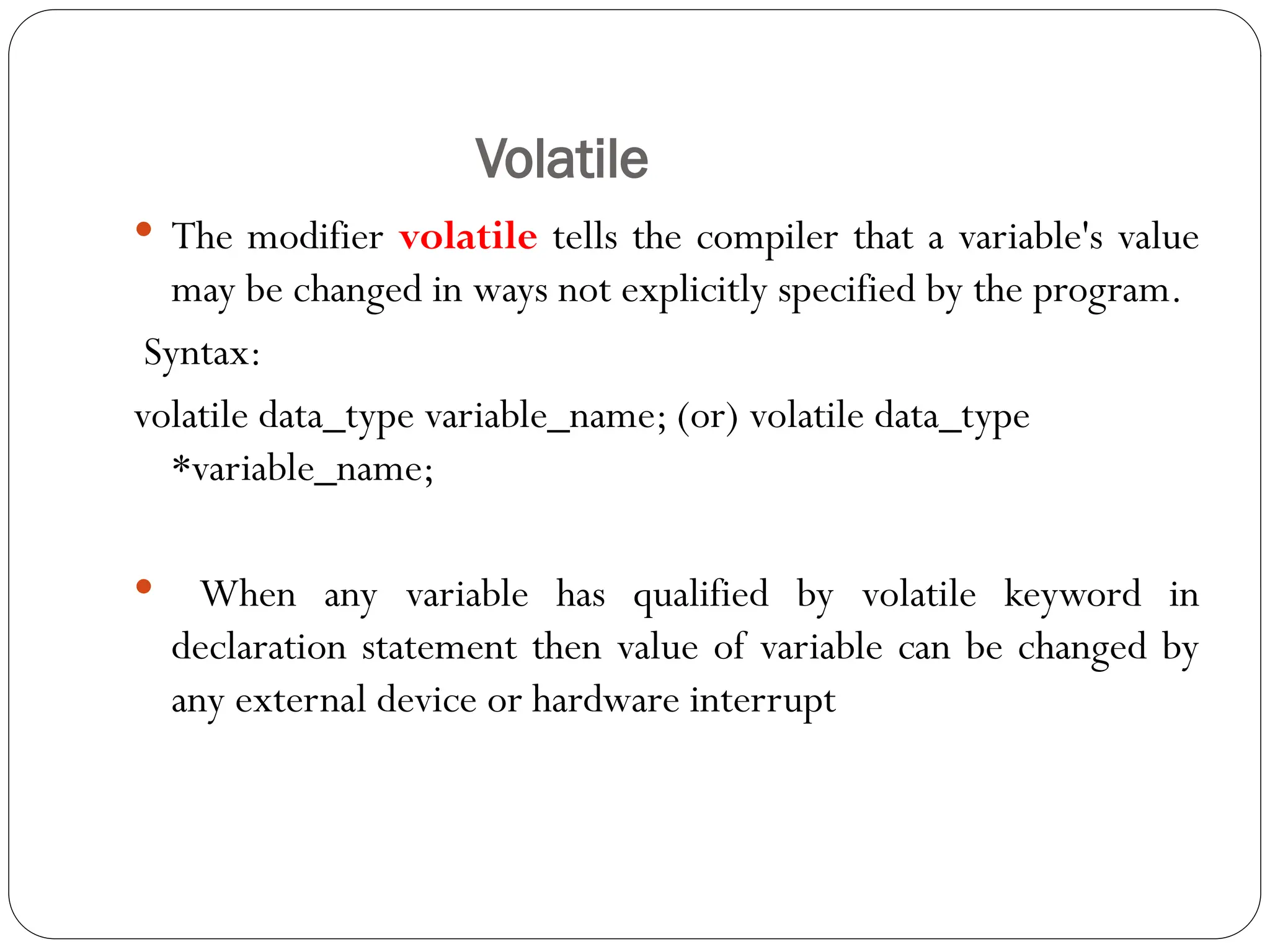 Volatile
 The modifier volatile tells the compiler that a variable's value
may be changed in ways not explicitly specified by the program.
Syntax:
volatile data_type variable_name; (or) volatile data_type
*variable_name;
 When any variable has qualified by volatile keyword in
declaration statement then value of variable can be changed by
any external device or hardware interrupt
 