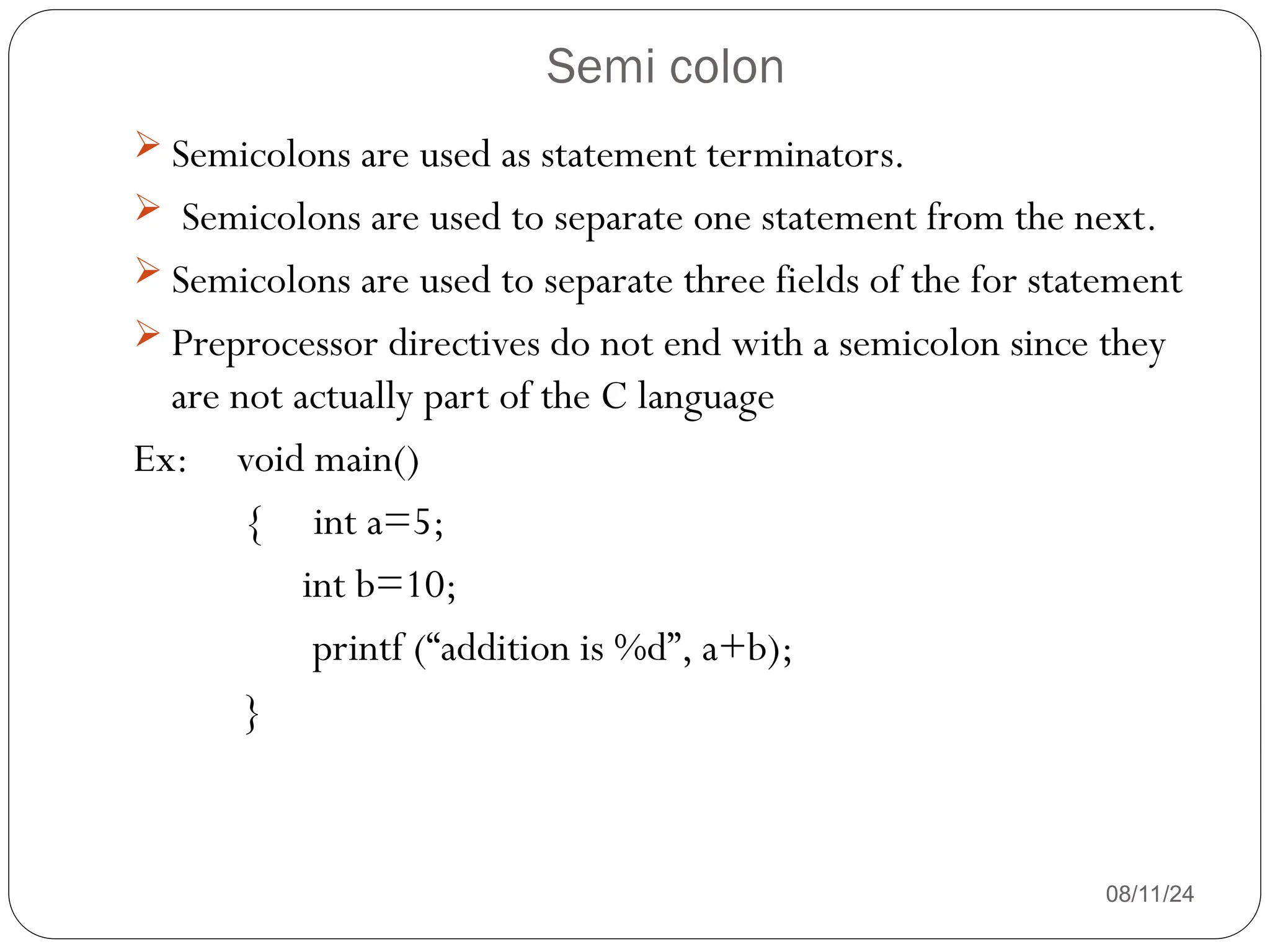 Semi colon
08/11/24
 Semicolons are used as statement terminators.
 Semicolons are used to separate one statement from the next.
 Semicolons are used to separate three fields of the for statement
 Preprocessor directives do not end with a semicolon since they
are not actually part of the C language
Ex: void main()
{ int a=5;
int b=10;
printf (“addition is %d”, a+b);
}
 
