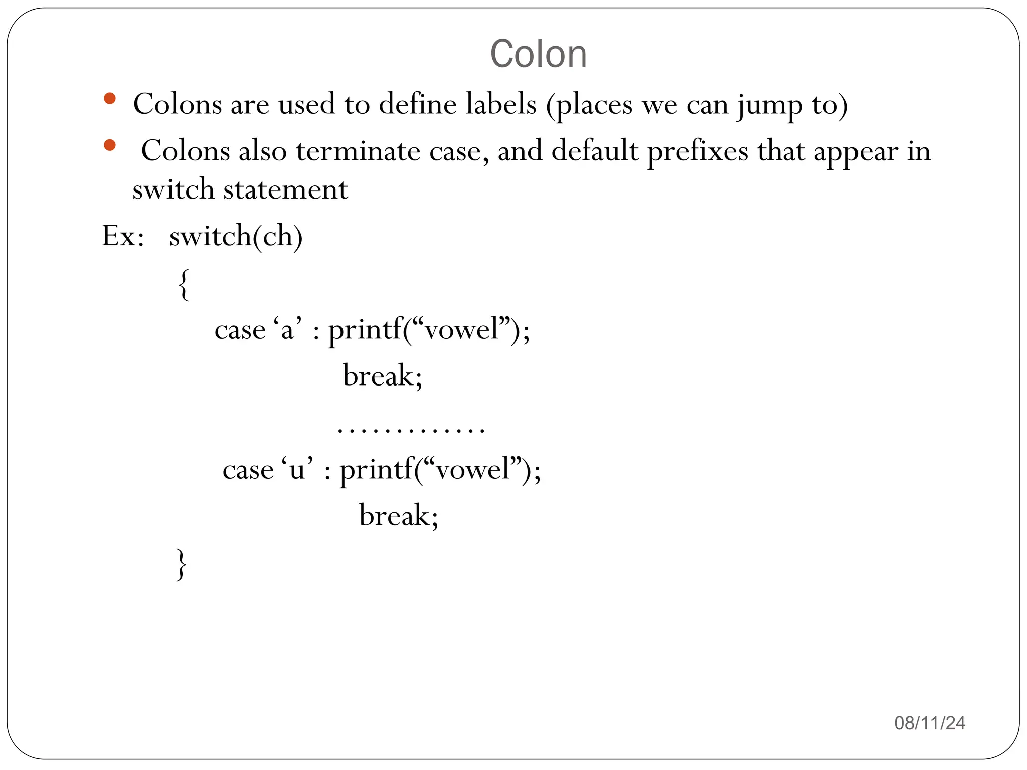 Colon
08/11/24
 Colons are used to define labels (places we can jump to)
 Colons also terminate case, and default prefixes that appear in
switch statement
Ex: switch(ch)
{
case‘a’ : printf(“vowel”);
break;
………….
case‘u’ : printf(“vowel”);
break;
}
 