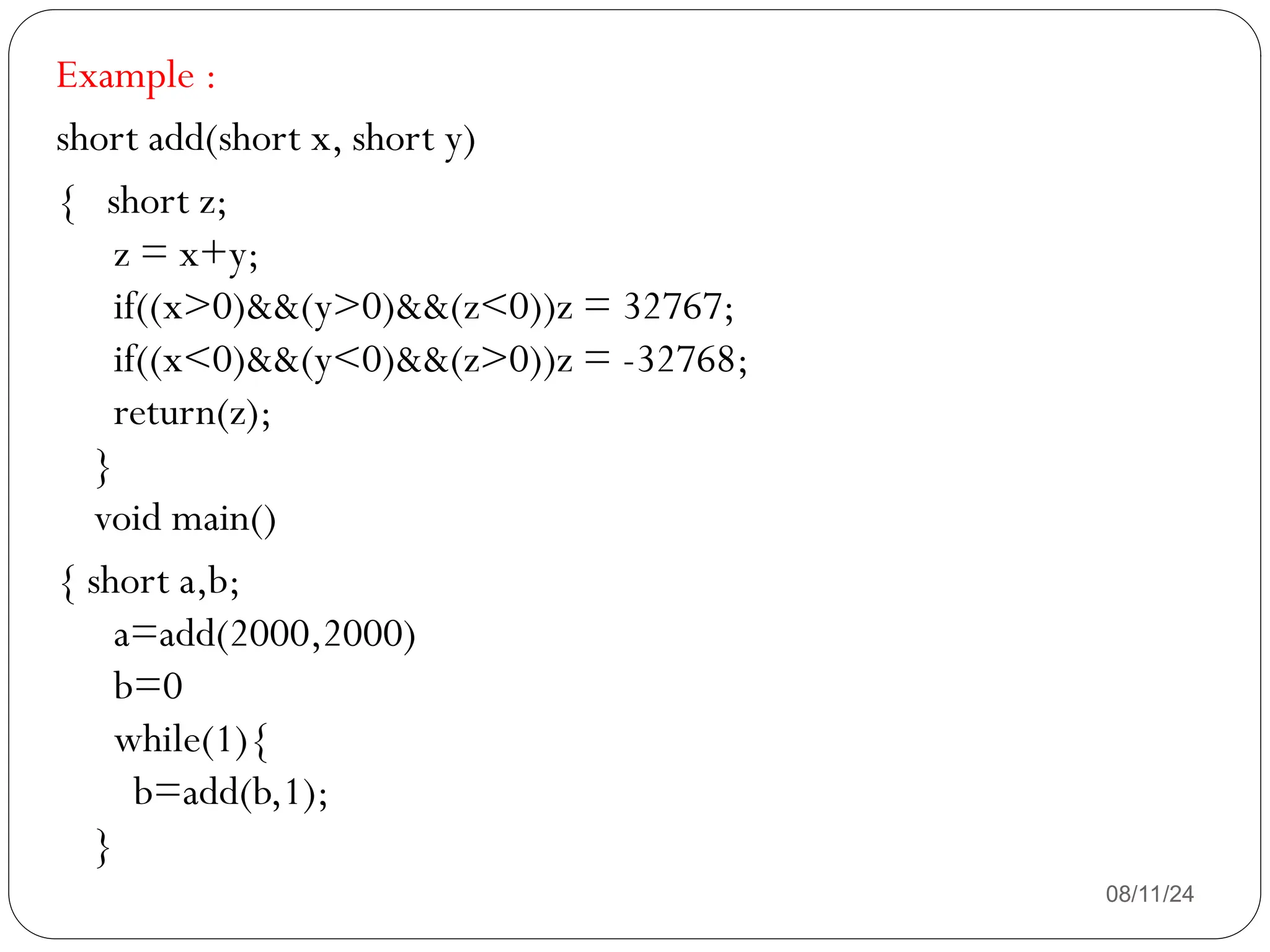 08/11/24
Example :
short add(short x, short y)
{ short z;
z = x+y;
if((x>0)&&(y>0)&&(z<0))z = 32767;
if((x<0)&&(y<0)&&(z>0))z = -32768;
return(z);
}
void main()
{ short a,b;
a=add(2000,2000)
b=0
while(1){
b=add(b,1);
}
 
