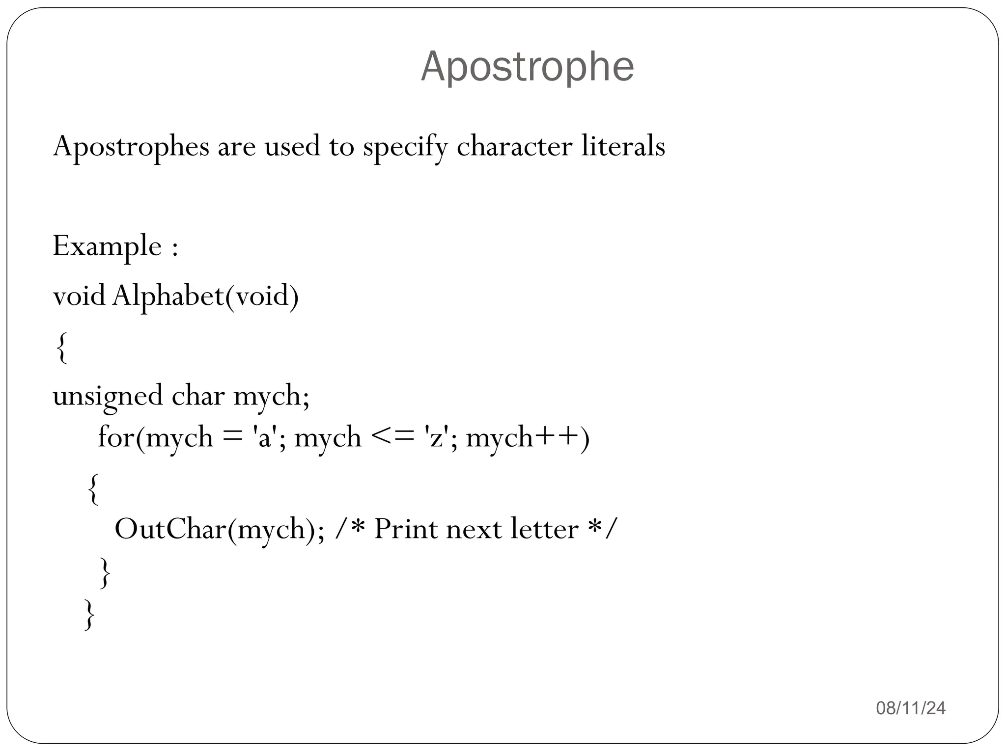 Apostrophe
08/11/24
Apostrophes are used to specify character literals
Example :
voidAlphabet(void)
{
unsigned char mych;
for(mych = 'a'; mych <= 'z'; mych++)
{
OutChar(mych); /* Print next letter */
}
}
 
