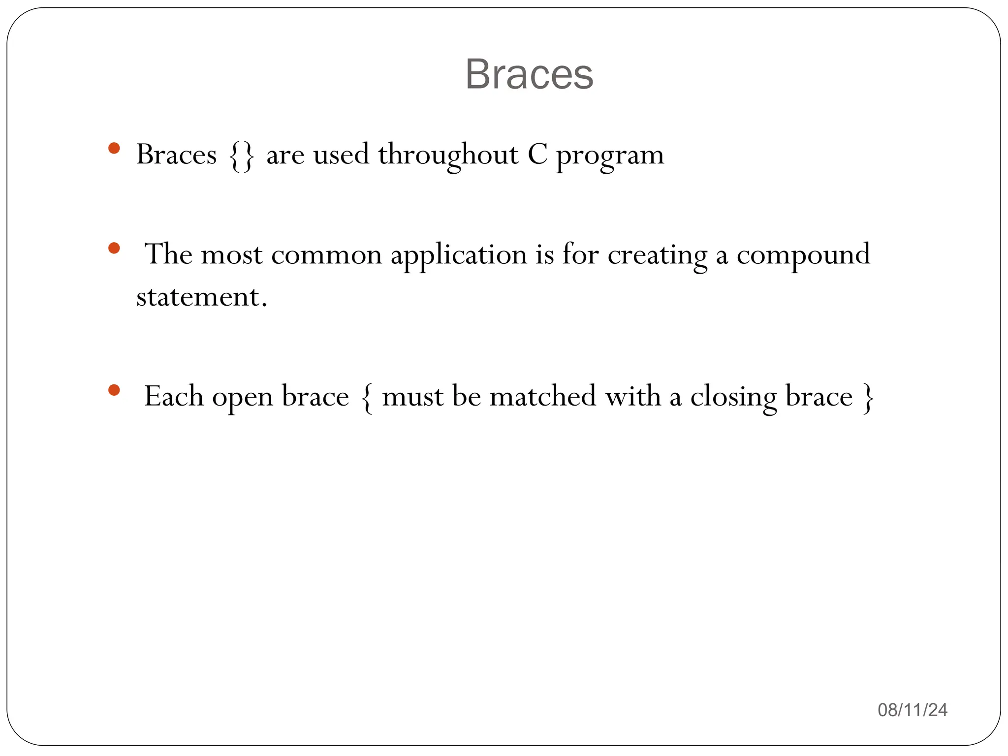 Braces
08/11/24
 Braces {} are used throughout C program
 The most common application is for creating a compound
statement.
 Each open brace { must be matched with a closing brace }
 