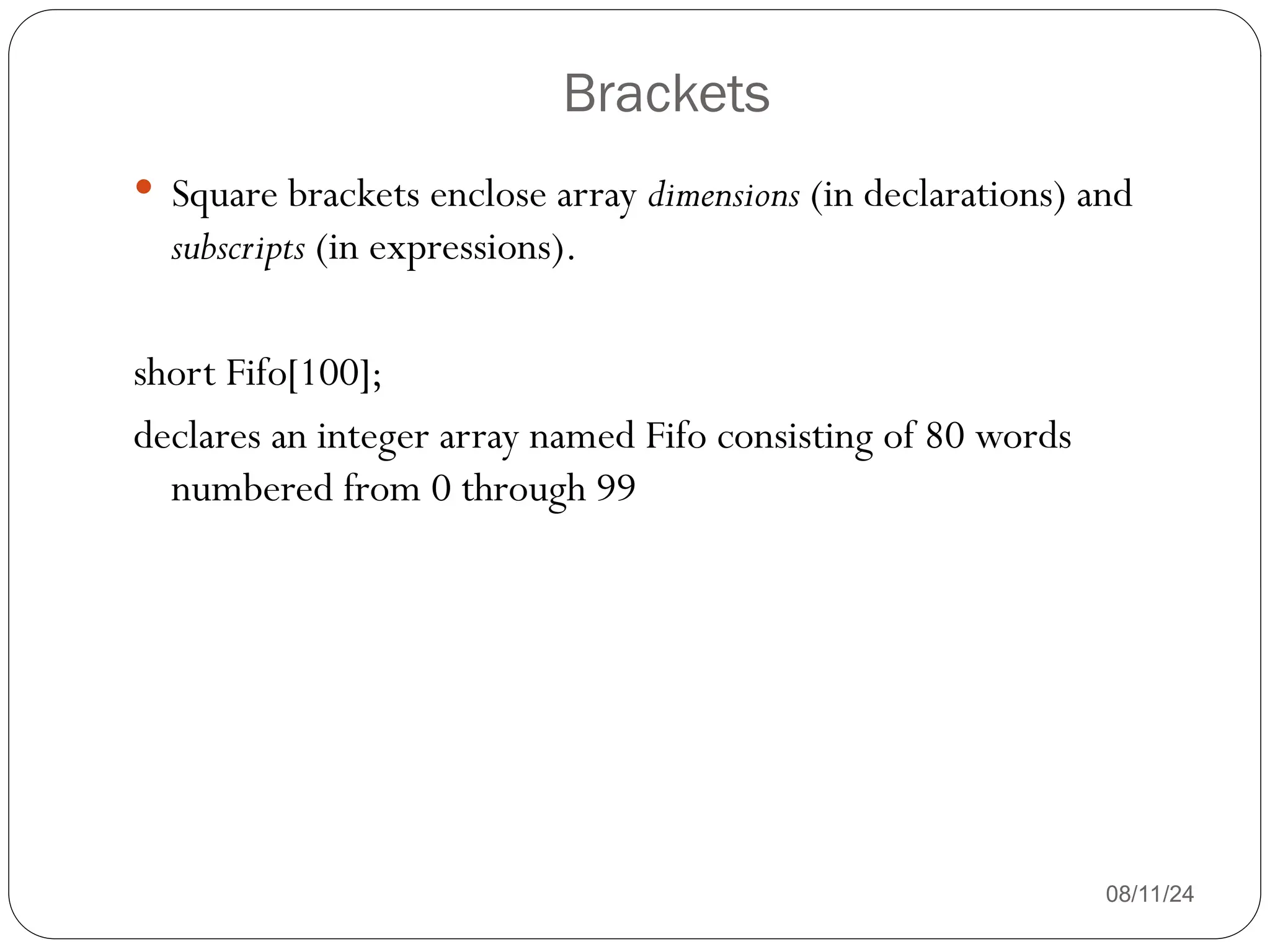 Brackets
08/11/24
 Square brackets enclose array dimensions (in declarations) and
subscripts (in expressions).
short Fifo[100];
declares an integer array named Fifo consisting of 80 words
numbered from 0 through 99
 