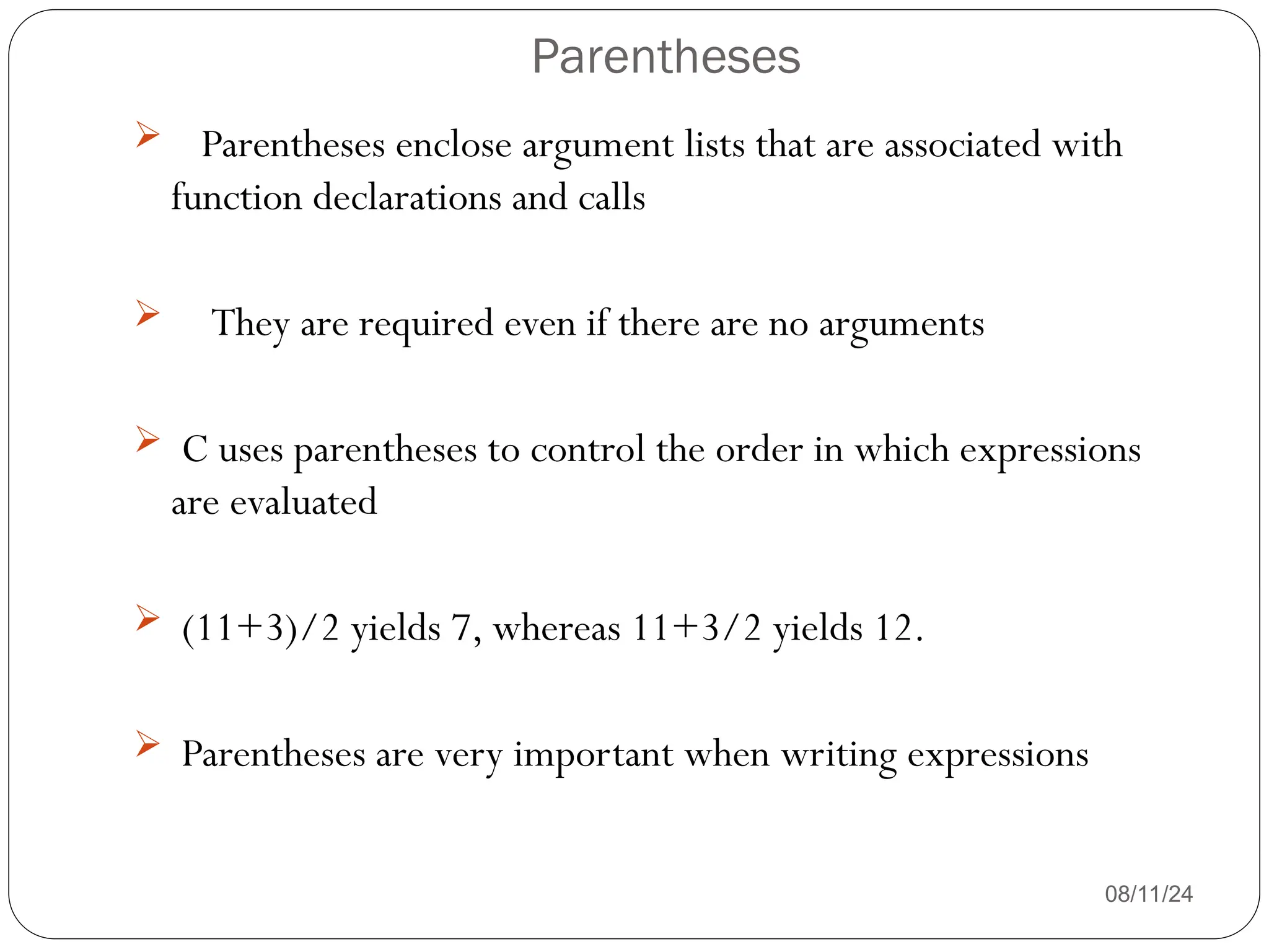 Parentheses
08/11/24
 Parentheses enclose argument lists that are associated with
function declarations and calls
 They are required even if there are no arguments
 C uses parentheses to control the order in which expressions
are evaluated
 (11+3)/2 yields 7, whereas 11+3/2 yields 12.
 Parentheses are very important when writing expressions
 