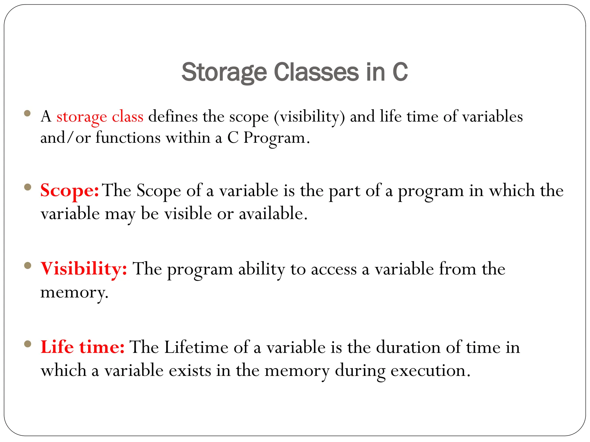 Storage Classes in C
 A storage class defines the scope (visibility) and life time of variables
and/or functions within a C Program.
 Scope:The Scope of a variable is the part of a program in which the
variable may be visible or available.
 Visibility: The program ability to access a variable from the
memory.
 Life time: The Lifetime of a variable is the duration of time in
which a variable exists in the memory during execution.
 