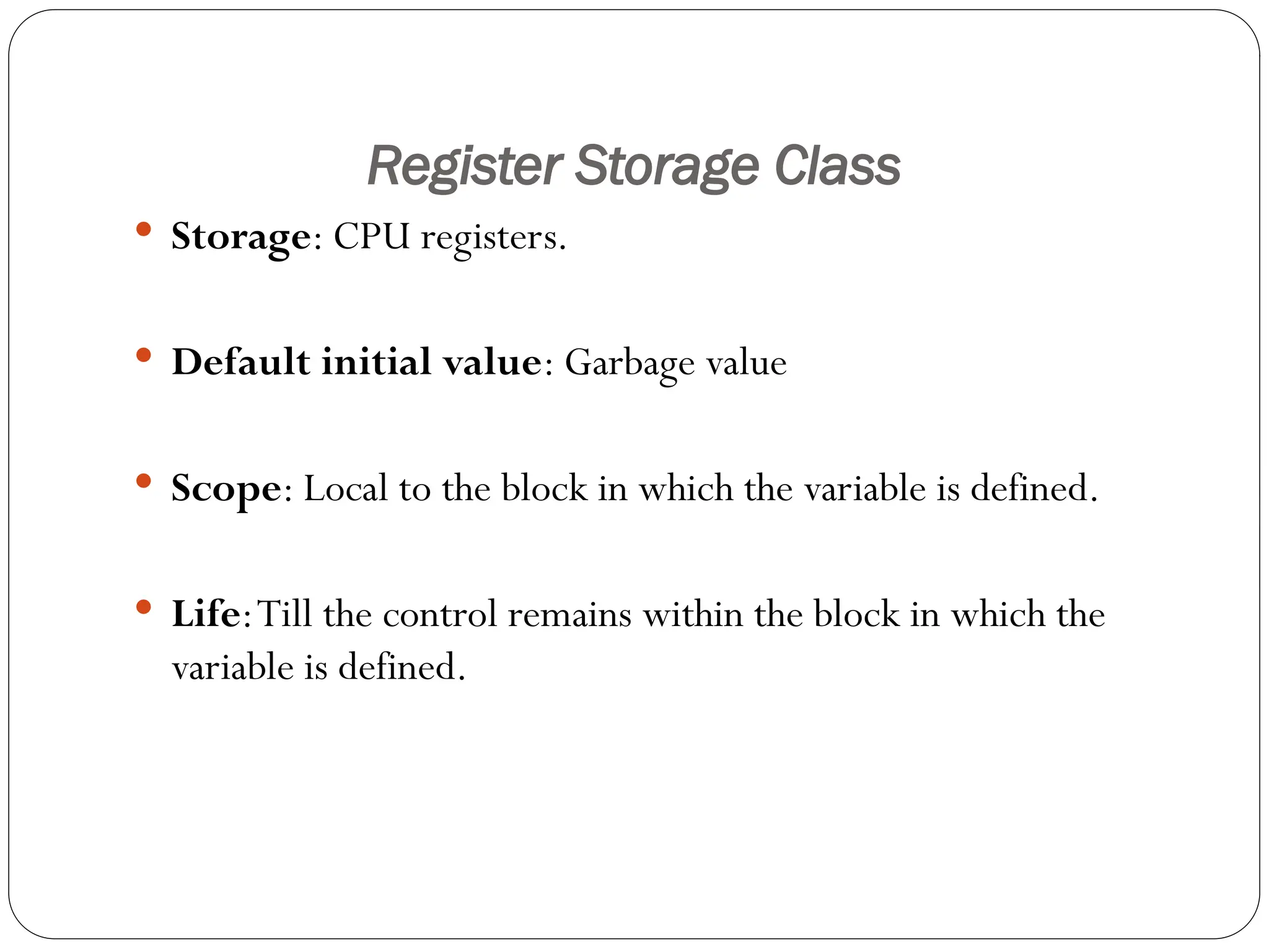 Register Storage Class
 Storage: CPU registers.
 Default initial value: Garbage value
 Scope: Local to the block in which the variable is defined.
 Life:Till the control remains within the block in which the
variable is defined.
 