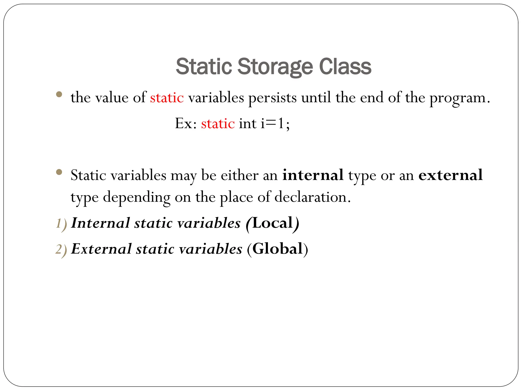 Static Storage Class
 the value of static variables persists until the end of the program.
Ex: static int i=1;
 Static variables may be either an internal type or an external
type depending on the place of declaration.
1) Internal static variables (Local)
2) External static variables (Global)
 