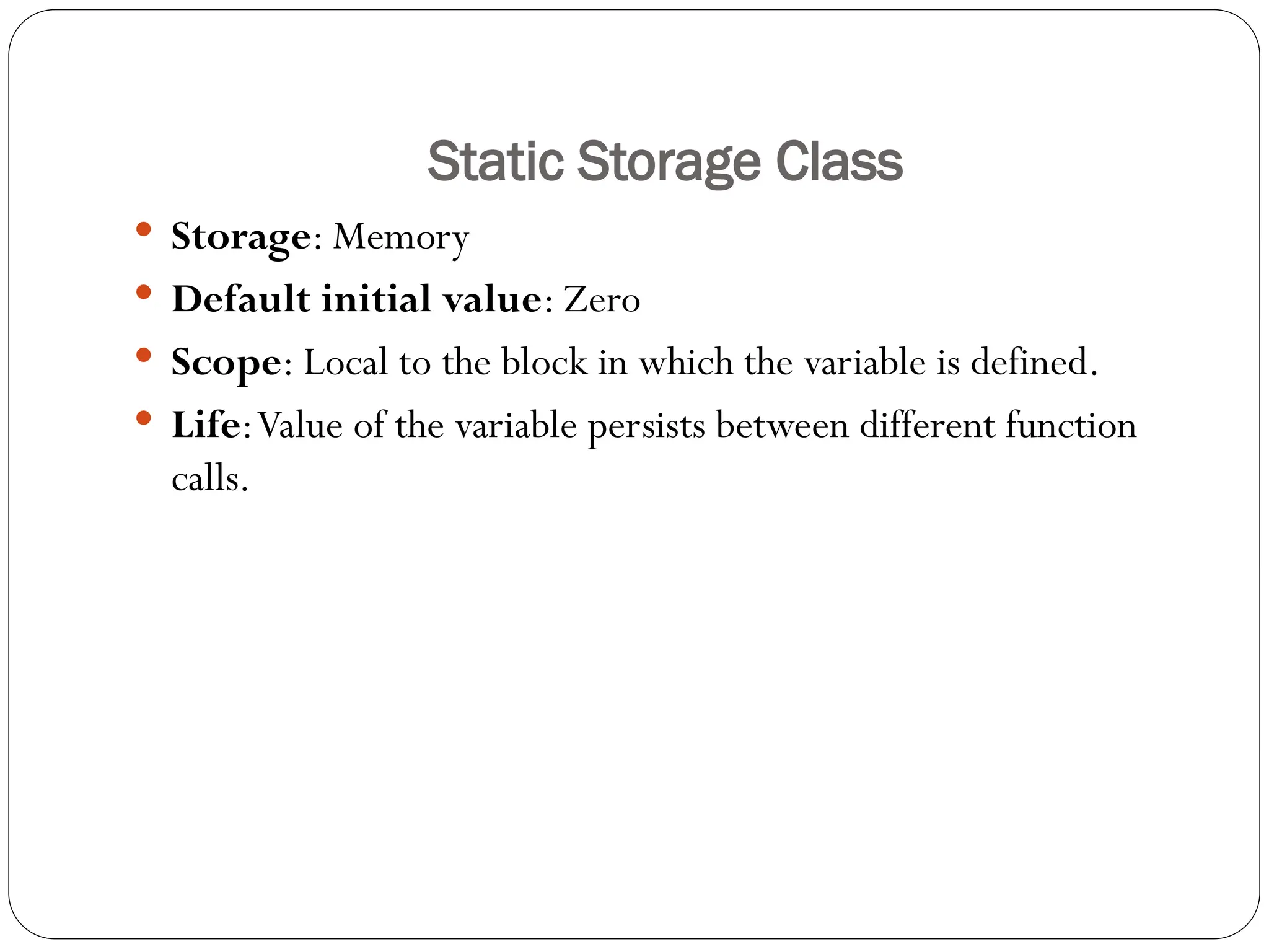 Static Storage Class
 Storage: Memory
 Default initial value: Zero
 Scope: Local to the block in which the variable is defined.
 Life:Value of the variable persists between different function
calls.
 