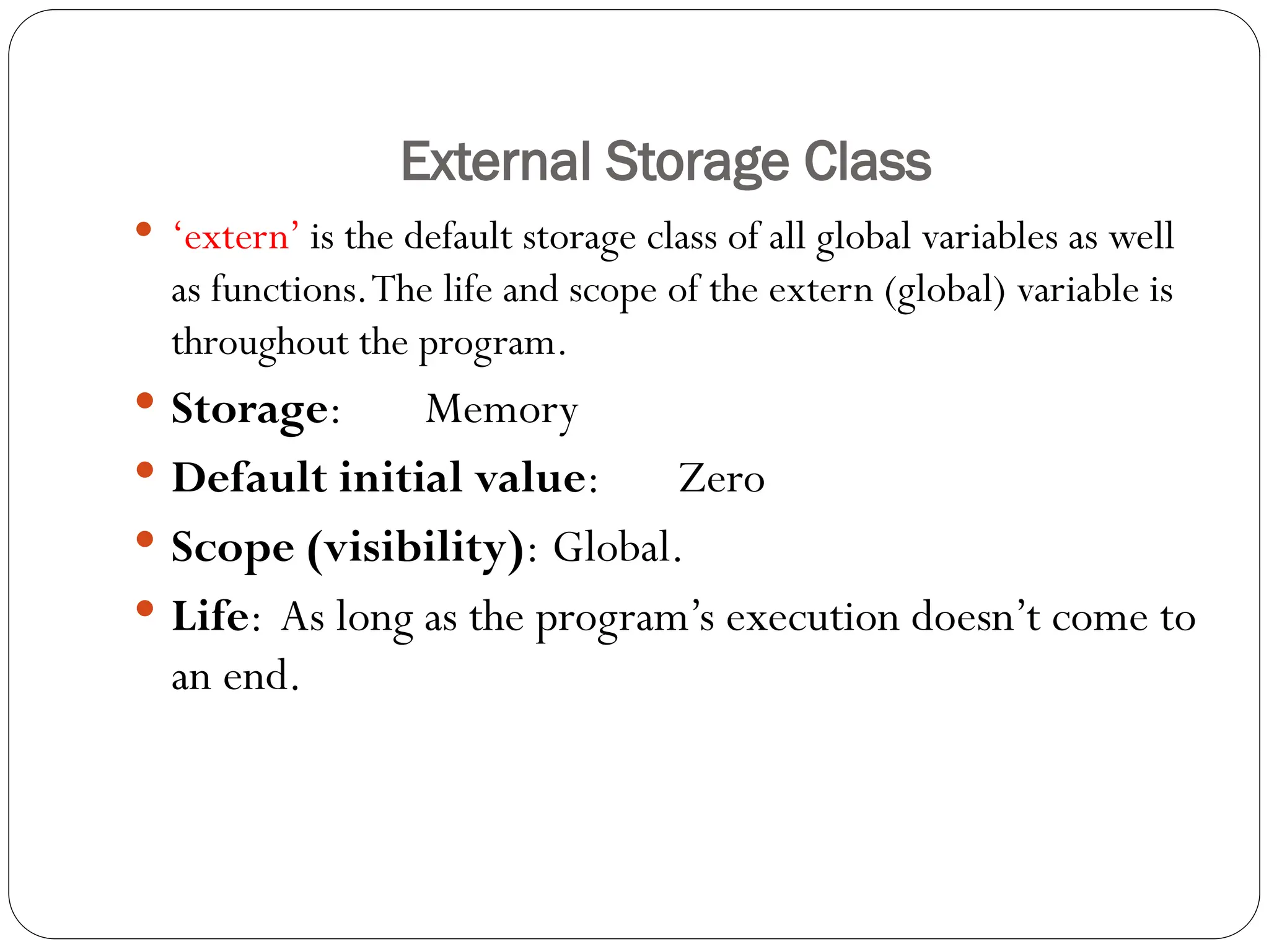 External Storage Class
 ‘extern’ is the default storage class of all global variables as well
as functions.The life and scope of the extern (global) variable is
throughout the program.
 Storage: Memory
 Default initial value: Zero
 Scope (visibility): Global.
 Life: As long as the program’s execution doesn’t come to
an end.
 