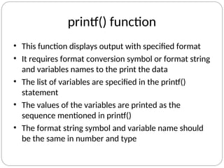printf() function
• This function displays output with specified format
• It requires format conversion symbol or format string
and variables names to the print the data
• The list of variables are specified in the printf()
statement
• The values of the variables are printed as the
sequence mentioned in printf()
• The format string symbol and variable name should
be the same in number and type
 