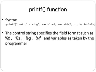 printf() function
• Syntax
printf(“control string”, varialbe1, variable2,..., variableN);
• The control string specifies the field format such as
%d, %s, %g, %f and variables as taken by the
programmer
 