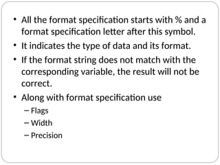 • All the format specification starts with % and a
format specification letter after this symbol.
• It indicates the type of data and its format.
• If the format string does not match with the
corresponding variable, the result will not be
correct.
• Along with format specification use
– Flags
– Width
– Precision
 