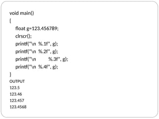 void main()
{
float g=123.456789;
clrscr();
printf(“n %.1f”, g);
printf(“n %.2f”, g);
printf(“n %.3f”, g);
printf(“n %.4f”, g);
}
OUTPUT
123.5
123.46
123.457
123.4568
 