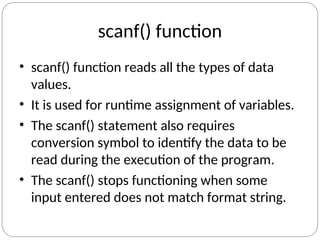 scanf() function
• scanf() function reads all the types of data
values.
• It is used for runtime assignment of variables.
• The scanf() statement also requires
conversion symbol to identify the data to be
read during the execution of the program.
• The scanf() stops functioning when some
input entered does not match format string.
 