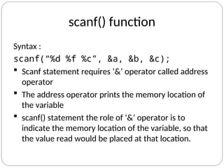 scanf() function
Syntax :
scanf(“%d %f %c”, &a, &b, &c);
 Scanf statement requires ‘&’ operator called address
operator
 The address operator prints the memory location of
the variable
 scanf() statement the role of ‘&’ operator is to
indicate the memory location of the variable, so that
the value read would be placed at that location.
 