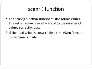 scanf() function
 The scanf() function statement also return values.
The return value is exactly equal to the number of
values correctly read.
 If the read value is convertible to the given format,
conversion is made.
 