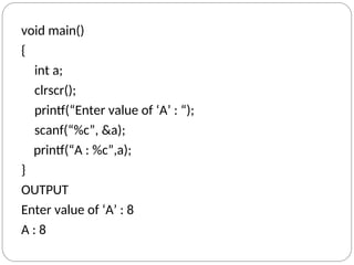 void main()
{
int a;
clrscr();
printf(“Enter value of ‘A’ : “);
scanf(“%c”, &a);
printf(“A : %c”,a);
}
OUTPUT
Enter value of ‘A’ : 8
A : 8
 