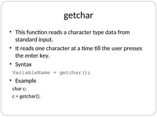 getchar
• This function reads a character type data from
standard input.
• It reads one character at a time till the user presses
the enter key.
• Syntax
VariableName = getchar();
• Example
char c;
c = getchar();
 