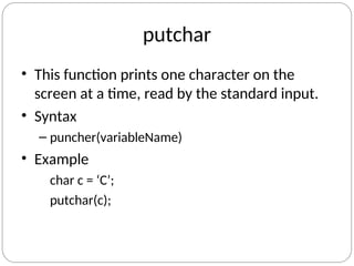 putchar
• This function prints one character on the
screen at a time, read by the standard input.
• Syntax
– puncher(variableName)
• Example
char c = ‘C’;
putchar(c);
 