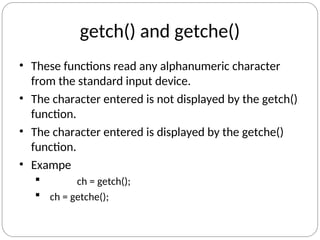 getch() and getche()
• These functions read any alphanumeric character
from the standard input device.
• The character entered is not displayed by the getch()
function.
• The character entered is displayed by the getche()
function.
• Exampe
 ch = getch();
 ch = getche();
 