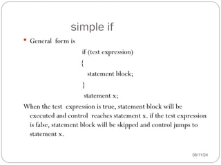 simple if
08/11/24
 General form is
if (test expression)
{
statement block;
}
statement x;
When the test expression is true, statement block will be
executed and control reaches statement x. if the test expression
is false, statement block will be skipped and control jumps to
statement x.
 