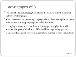Advantages of C
08/11/24
 As a middle-level language, C combines the features of both high-level
and low-level languages
 C is a structured programming language which allows a complex program
to be broken into simpler programs called functions
 C is highly portable and is used for scripting system applications which
form a major part ofWindows, UNIX, and Linux operating system
 C language has a rich library which provides a number of built-in functions
 