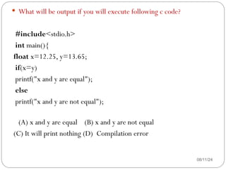 08/11/24
 What will be output if you will execute following c code?
#include<stdio.h>
int main(){
float x=12.25, y=13.65;
if(x=y)
printf("x and y are equal");
else
printf("x and y are not equal");
(A) x and y are equal (B) x and y are not equal
(C) It will print nothing (D) Compilation error
 