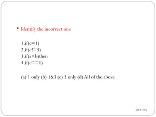 08/11/24
 Identify the incorrect one
1.if(c=1)
2.if(c!=3)
3.if(a<b)then
4.if(c==1)
(a) 1 only (b) 1&3 (c) 3 only (d) All of the above
 